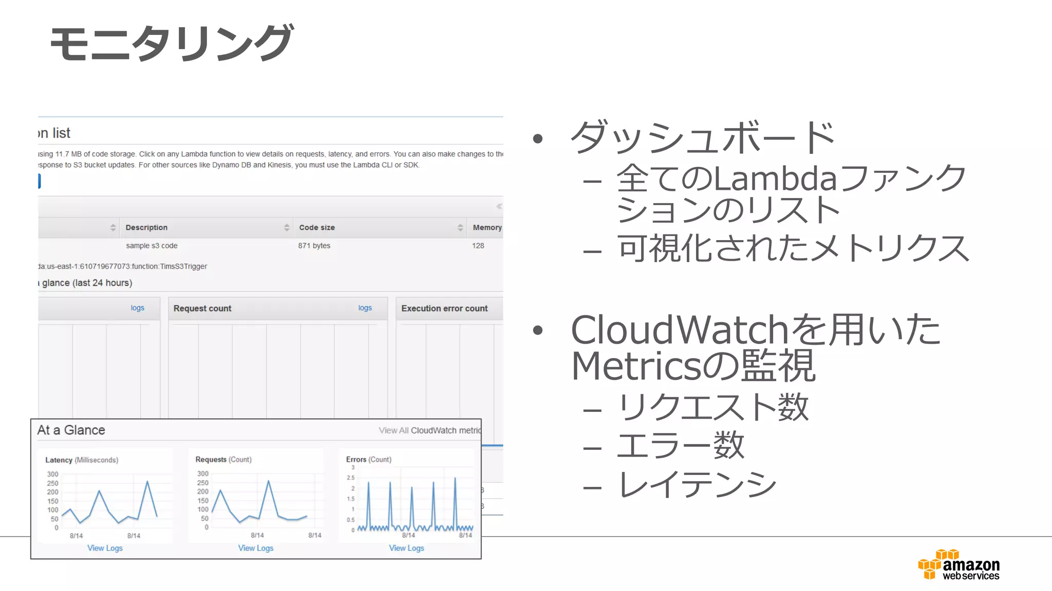 モニタリング
•  ダッシュボード
–  全てのLambdaファンク
ションのリスト
–  可視化されたメトリクス
•  CloudWatchを⽤用いた
Metricsの監視
–  リクエスト数
–  エラー数
–  レイテンシ
 