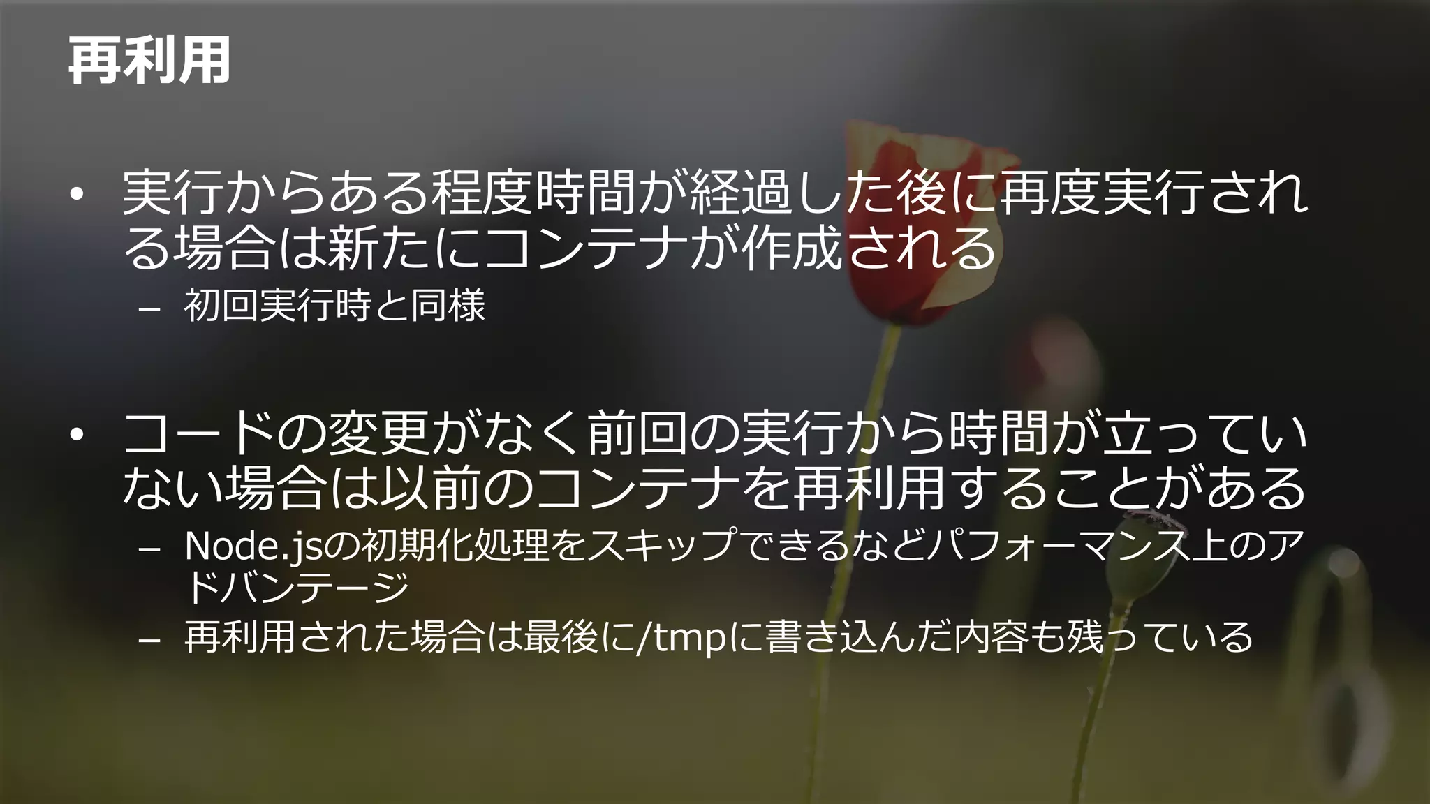 再利利⽤用
•  実⾏行行からある程度度時間が経過した後に再度度実⾏行行され
る場合は新たにコンテナが作成される
–  初回実⾏行行時と同様
•  コードの変更更がなく前回の実⾏行行から時間が⽴立立ってい
ない場合は以前のコンテナを再利利⽤用することがある
–  Node.jsの初期化処理理をスキップできるなどパフォーマンス上のア
ドバンテージ
–  再利利⽤用された場合は最後に/tmpに書き込んだ内容も残っている
 