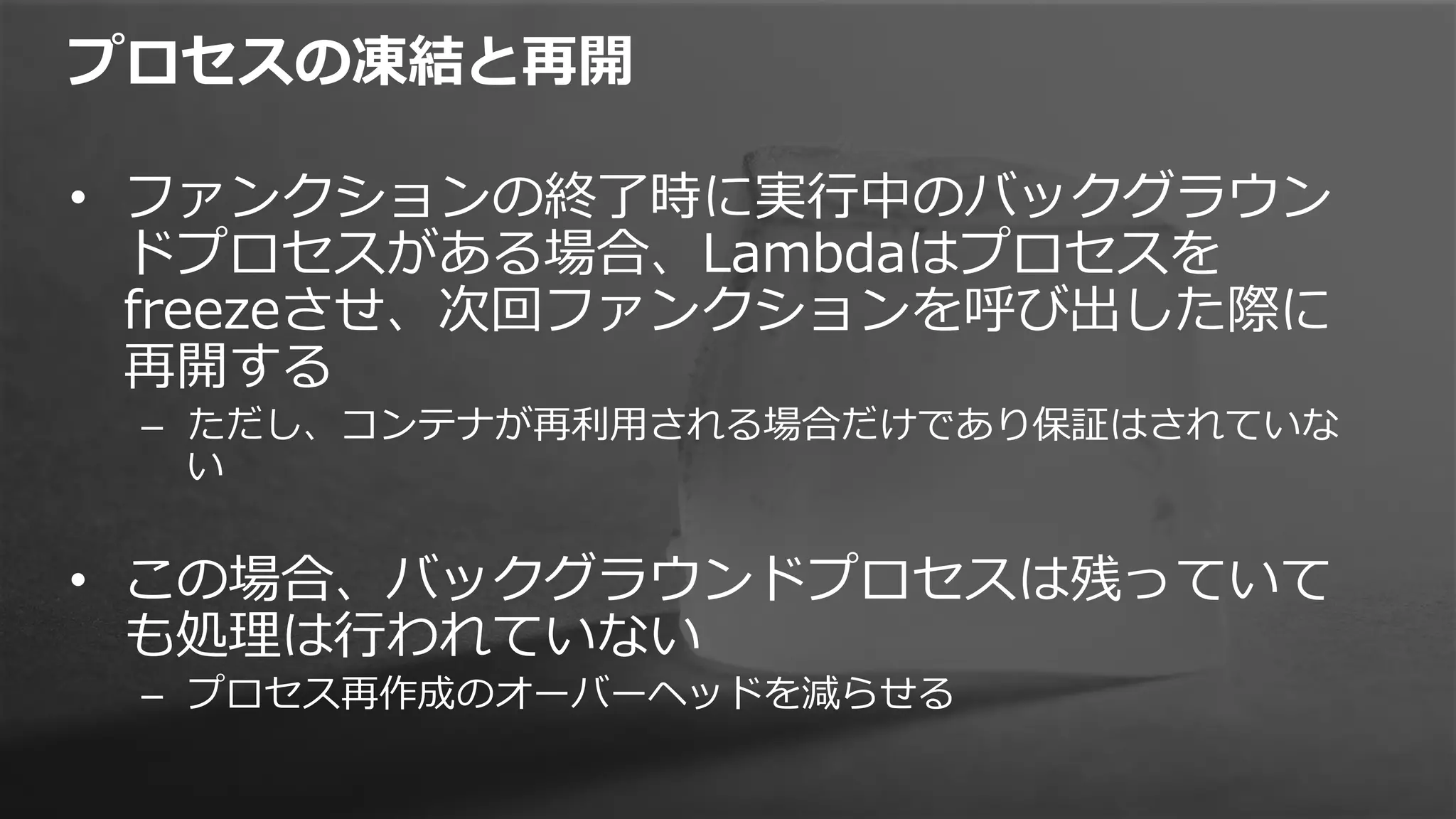 プロセスの凍結と再開
•  ファンクションの終了了時に実⾏行行中のバックグラウン
ドプロセスがある場合、Lambdaはプロセスを
freezeさせ、次回ファンクションを呼び出した際に
再開する
–  ただし、コンテナが再利利⽤用される場合だけであり保証はされていな
い
•  この場合、バックグラウンドプロセスは残っていて
も処理理は⾏行行われていない
–  プロセス再作成のオーバーヘッドを減らせる
 