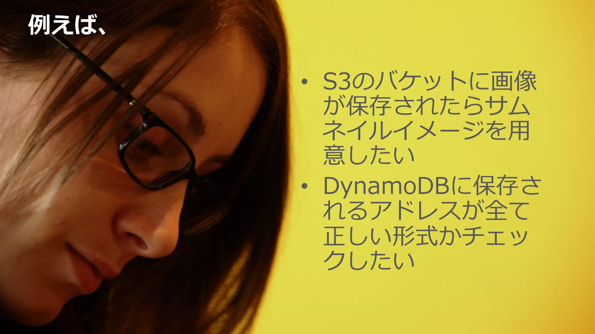 例例えば、
•  S3のバケットに画像
が保存されたらサム
ネイルイメージを⽤用
意したい
•  DynamoDBに保存さ
れるアドレスが全て
正しい形式かチェッ
クしたい
 