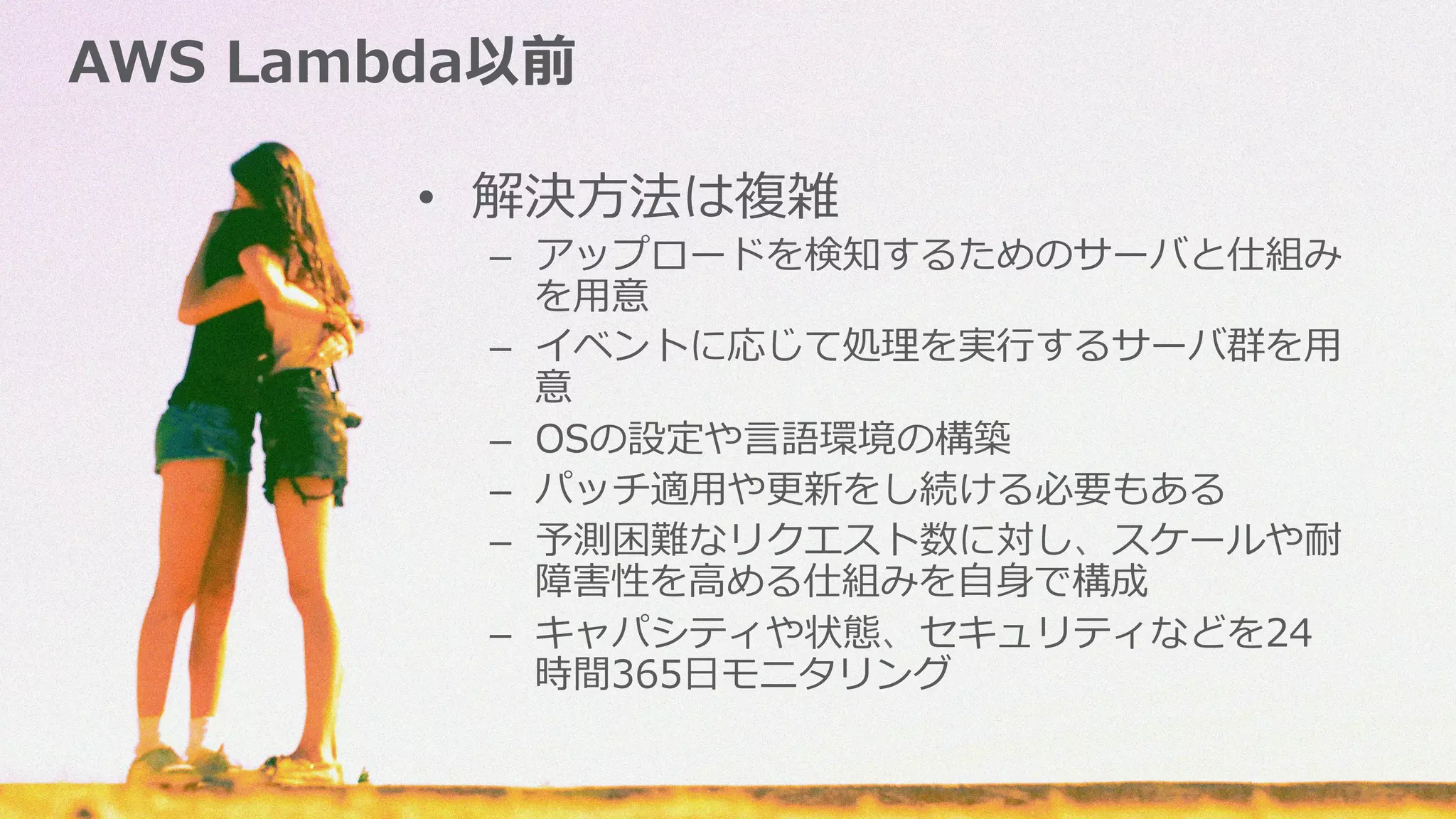 AWS  Lambda以前
•  解決⽅方法は複雑
–  アップロードを検知するためのサーバと仕組み
を⽤用意
–  イベントに応じて処理理を実⾏行行するサーバ群を⽤用
意
–  OSの設定や⾔言語環境の構築
–  パッチ適⽤用や更更新をし続ける必要もある
–  予測困難なリクエスト数に対し、スケールや耐
障害性を⾼高める仕組みを⾃自⾝身で構成
–  キャパシティや状態、セキュリティなどを24
時間365⽇日モニタリング
 