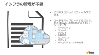 インフラの管理理が不不要
•  ビジネスロジックにフォーカスで
きる
•  コードをアップロードするだけで、
あとはAWS  Lambdaが以下をハ
ンドリング
–  キャパシティ
–  スケール
–  デプロイ
–  耐障害性
–  モニタリング
–  ロギング
–  セキュリティパッチの適⽤用
 