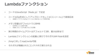 Lambdaファンクション
•  コードはJavaScript（Node.js）で記述
•  コードはZip形式にしてアップロードもしくはコンソール上で直接記述
–  各種ライブラリはZipファイルに含めることで利利⽤用可能
•  メモリ容量量はデフォルトで128MB
–  64MBごとに設定可能
–  容量量に応じてCPU能⼒力力なども変動
•  実⾏行行時間のタイムアウトはデフォルトで3秒、最⼤大60秒まで
•  Lambdaファンクションの起動と実⾏行行でそれぞれIAM  Roleを設定
•  /tmpに対してread/write可能
•  それぞれが隔離離されたコンテナ内で実⾏行行される
 