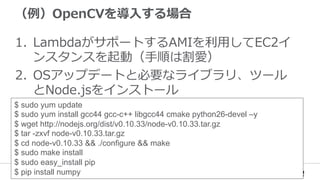 （例例）OpenCVを導⼊入する場合
1.  LambdaがサポートするAMIを利利⽤用してEC2イ
ンスタンスを起動（⼿手順は割愛）
2.  OSアップデートと必要なライブラリ、ツール
とNode.jsをインストール
$ sudo yum update
$ sudo yum install gcc44 gcc-c++ libgcc44 cmake python26-devel –y
$ wget http://nodejs.org/dist/v0.10.33/node-v0.10.33.tar.gz
$ tar -zxvf node-v0.10.33.tar.gz
$ cd node-v0.10.33 && ./configure && make
$ sudo make install
$ sudo easy_install pip
$ pip install numpy
 