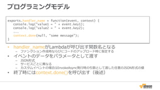 プログラミングモデル
•  handler_̲nameがLambdaが呼び出す関数名となる
–  ファンクション作成時ならびにコードのアップロード時に指定する
•  イベントのデータをパラメータとして渡す
–  JSON形式
–  サービスごとに異異なる
–  カスタムイベントの場合はInvokeAsync発⾏行行時の引数として渡した任意のJSON形式の値
•  終了了時にはcontext.done()を呼び出す（後述）
exports.handler_name = function(event, context) {
console.log("value1 = " + event.key1);
console.log("value2 = " + event.key2);
...
　context.done(null, "some message");
}
 