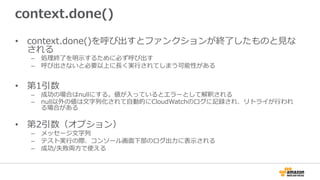 context.done()
•  context.done()を呼び出すとファンクションが終了了したものと⾒見見な
される
–  処理理終了了を明⽰示するために必ず呼び出す
–  呼び出さないと必要以上に⻑⾧長く実⾏行行されてしまう可能性がある
•  第1引数
–  成功の場合はnullにする。値が⼊入っているとエラーとして解釈される
–  null以外の値は⽂文字列列化されて⾃自動的にCloudWatchのログに記録され、リトライが⾏行行われ
る場合がある
•  第2引数（オプション）
–  メッセージ⽂文字列列
–  テスト実⾏行行の際、コンソール画⾯面下部のログ出⼒力力に表⽰示される
–  成功/失敗両⽅方で使える
 