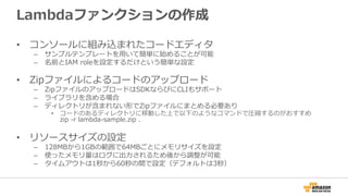 Lambdaファンクションの作成
•  コンソールに組み込まれたコードエディタ
–  サンプルテンプレートを⽤用いて簡単に始めることが可能
–  名前とIAM  roleを設定するだけという簡単な設定
•  Zipファイルによるコードのアップロード
–  ZipファイルのアップロードはSDKならびにCLIもサポート
–  ライブラリを含める場合
–  ディレクトリが含まれない形でZipファイルにまとめる必要あり
•  コードのあるディレクトリに移動した上で以下のようなコマンドで圧縮するのがおすすめ
zip  -‐‑‒r  lambda-‐‑‒sample.zip  .
•  リソースサイズの設定
–  128MBから1GBの範囲で64MBごとにメモリサイズを設定
–  使ったメモリ量量はログに出⼒力力されるため後から調整が可能
–  タイムアウトは1秒から60秒の間で設定（デフォルトは3秒）
 