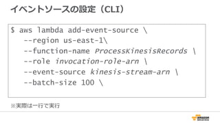 イベントソースの設定（CLI）
$ aws lambda add-event-source 
--region us-east-1
--function-name ProcessKinesisRecords 
--role invocation-role-arn 
--event-source kinesis-stream-arn 
--batch-size 100 
※実際は⼀一⾏行行で実⾏行行
 