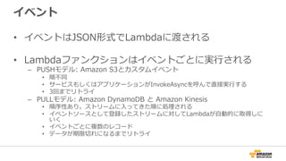 イベント
•  イベントはJSON形式でLambdaに渡される
•  Lambdaファンクションはイベントごとに実⾏行行される
–  PUSHモデル:  Amazon  S3とカスタムイベント
•  順不不同
•  サービスもしくはアプリケーションがInvokeAsyncを呼んで直接実⾏行行する
•  3回までリトライ
–  PULLモデル:  Amazon  DynamoDB  と  Amazon  Kinesis
•  順序性あり。ストリームに⼊入ってきた順に処理理される
•  イベントソースとして登録したストリームに対してLambdaが⾃自動的に取得しに
いく
•  イベントごとに複数のレコード
•  データが期限切切れになるまでリトライ
 