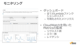 モニタリング
•  ダッシュボード
–  全てのLambdaファンク
ションのリスト
–  可視化されたメトリクス
•  CloudWatchを⽤用いた
Metricsの監視
–  リクエスト数
–  エラー数
–  レイテンシ
 