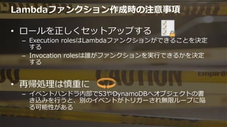 Lambdaファンクション作成時の注意事項
•  ロールを正しくセットアップする
–  Execution  rolesはLambdaファンクションができることを決定
する
–  Invocation  rolesは誰がファンクションを実⾏行行できるかを決定
する
•  再帰処理理は慎重に
–  イベントハンドラ内部でS3やDynamoDBへオブジェクトの書
き込みを⾏行行うと、別のイベントがトリガーされ無限ループに陥
る可能性がある
 
