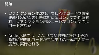 開始
•  ファンクション作成後、もしくはコードや設定
更更新後の初回実⾏行行時は新たにコンテナが作成さ
れ、ファンクション⽤用のコードがコンテナ内に
ロードされる
•  Node.js側では、ハンドラが最初に呼び出され
る前に初期化コードがコンテナの⽣生成ごとに⼀一
度度だけ実⾏行行される
 