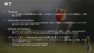 終了了
•  Timeout
–  ユーザが指定した実⾏行行時間を超えた場合。その時どういう処理理が⾏行行われているかは関係なく、即時
停⽌止される
•  Controlled  termination
–  コールバックの1つがcontext.done()を呼び出して終了了した場合。この時点で他のコールバックが
実⾏行行されてるかに関わらず終了了する
•  Default  termination
–  全てのコールバックが終了了してファンクション⾃自体が終了了した場合。この時、context.done()を
実⾏行行していなくてもログに“Process  exited  before  completing  request”と出⼒力力される
•  クラッシュもしくはprocess.exit()を呼び出すことでも終了了
–  例例えば不不具合のあるライブラリが含まれていて、セグメンテーション違反を起こした場合、そのコ
ンテナは実⾏行行終了了となる
–  ログには以下のようなメッセージが出⼒力力される
“Process  exited  before  completing  request”
 