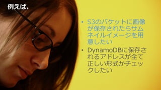 例例えば、
•  S3のバケットに画像
が保存されたらサム
ネイルイメージを⽤用
意したい
•  DynamoDBに保存さ
れるアドレスが全て
正しい形式かチェッ
クしたい
 