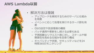 AWS  Lambda以前
•  解決⽅方法は複雑
–  アップロードを検知するためのサーバと仕組み
を⽤用意
–  イベントに応じて処理理を実⾏行行するサーバ群を⽤用
意
–  OSの設定や⾔言語環境の構築
–  パッチ適⽤用や更更新をし続ける必要もある
–  予測困難なリクエスト数に対し、スケールや耐
障害性を⾼高める仕組みを⾃自⾝身で構成
–  キャパシティや状態、セキュリティなどを24
時間365⽇日モニタリング
 