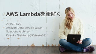AWS Lambdaを紐紐解く
2015.03.22
Amazon  Data  Service  Japan,
Solutions  Architect
Keisuke  Nishitani(@Keisuke69)
 