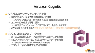 Amazon  Cognito
!   シンプルなアイデンティティの管理理
•  複数のIDプロバイダや独⾃自認証基盤との連携
•  パブリックなIDプロバイダを利利⽤用することで認証基盤の実装が不不要
•  ユニークIDの作成と管理理、識識別
•  クロスプラットフォーム、クロスデバイスで⼀一意のIDとして識識別
•  AWS  SDKを利利⽤用する際のセキュリティのベスト・プラクティス実装が簡単に
!   デバイスをまたいだデータ同期
•  ローカルに保存したデータのクラウドへのセキュアな同期
•  クロスプラットフォーム、クロスデバイスでデータを同期
•  あらゆるデータをKey/Value形式で保存可能
•  アプリケーションはオフラインでも機能
 