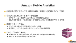 Amazon  Mobile  Analytics
!   利利⽤用状況に関するデータを⼤大規模に収集、可視化して把握することが可能
!   グラフィカルなレポートとデータを提供
•  アプリケーション側はAmazon  Mobile  SDKを組み込むだけ
•  CSVでのダウンロード以外に⽣生データのS3/Redshiftへの⾃自動エクスポートも可能
!   ⾼高速かつスケーラブル
•  データを受け取ったら60分以内にレポート反映
•  数百万のユーザーからの数⼗十億イベント/⽇日を収集・処理理可能
!   クロスプラットフォーム
•  各種デバイス、OS（Android,  iOS,  FireOS）からデータを送信可能
•  AWS  SDK  for  JavaScriptでもサポート
 