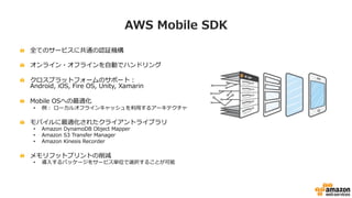 AWS  Mobile  SDK
!   全てのサービスに共通の認証機構
!   オンライン・オフラインを⾃自動でハンドリング
!   クロスプラットフォームのサポート：
Android,  iOS,  Fire  OS,  Unity,  Xamarin
!   Mobile  OSへの最適化 　
•  例例：  ローカルオフラインキャッシュを利利⽤用するアーキテクチャ
!   モバイルに最適化されたクライアントライブラリ
•  Amazon  DynamoDB  Object  Mapper
•  Amazon  S3  Transfer  Manager
•  Amazon  Kinesis  Recorder
!   メモリフットプリントの削減
•  導⼊入するパッケージをサービス単位で選択することが可能
 