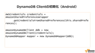 DynamoDB  Clientの初期化（Android）
AWSCredentials credentials =
AmazonSharedPreferencesWrapper
.getCredentialsFromSharedPreferences(this.sharedPrefe
rences);
AmazonDynamoDBClient ddb = new
AmazonDynamoDBClient(credentials);
DynamoDBMapper mapper = new DynamoDBMapper(ddb);
 