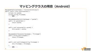 マッピングクラスの⽤用意（Android）
@DynamoDBTable(tableName = "TestUserPereference")
public static class UserPreference {
private int userNo;
private String firstName;
 　 　 　・・・省省略略・・・
@DynamoDBHashKey(attributeName = "userNo")
public int getUserNo() {
return userNo;
}
public void setUserNo(int userNo) {
this.userNo = userNo;
}
@DynamoDBAttribute(attributeName = "firstName")
public String getFirstName() {
return firstName;
}
public void setFirstName(String firstName) {
this.firstName = firstName;
}
・・・省省略略・・・
}
 