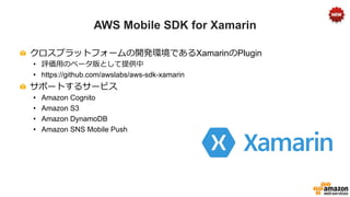 AWS Mobile SDK for Xamarin
!   クロスプラットフォームの開発環境であるXamarinのPlugin
•  評価⽤用のベータ版として提供中
•  https://github.com/awslabs/aws-sdk-xamarin
!   サポートするサービス
•  Amazon Cognito
•  Amazon S3
•  Amazon DynamoDB
•  Amazon SNS Mobile Push
 