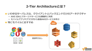 2-‐‑‒Tier  Architectureとは？
!   いわゆるサーバレスな、クライアントとバックエンドだけのアーキテクチャ
•  AWS  SDKとマネージドサービスを積極的に利利⽤用
•  モバイルアプリやブラウザから直接AWSサービスを呼ぶ
!   特にモバイルにおすすめ
直接呼び出し
 