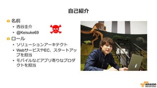 ⾃自⼰己紹介
!   名前
•  ⻄西⾕谷圭介
•  @Keisuke69
!   ロール
•  ソリューションアーキテクト
•  WebサービスやEC、スタートアッ
プを担当
•  モバイルなどアプリ寄りなプロダ
クトを担当
 