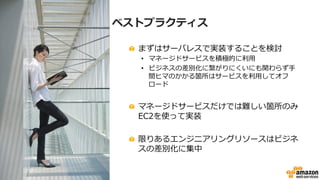 ベストプラクティス
!   まずはサーバレスで実装することを検討
•  マネージドサービスを積極的に利利⽤用
•  ビジネスの差別化に繋がりにくいにも関わらず⼿手
間ヒマのかかる箇所はサービスを利利⽤用してオフ
ロード
!   マネージドサービスだけでは難しい箇所のみ
EC2を使って実装
!   限りあるエンジニアリングリソースはビジネ
スの差別化に集中
 