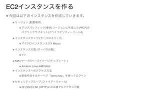 EC2インスタンスを作る
今回は以下のインスタンスを作成していきます。
リージョン (配置場所)
アジアパシフィック(東京)リージョンに作成したVPC内の 
パブリックサブネット(アベイラビリティーゾーンA)
インスタンスタイプ (サーバのスペック)
マイクロインスタンス (T1 Micro)
インスタンスの数 (サーバの台数)
1つ
AMI (サーバのベースイメージ/テンプレート )
Amazon Linux AMI 64bit
インスタンスへのアクセス方法
新規作成するキーペア「demo-key」を使ってログイン
セキュリティグループ (ファイアーウォール)
22 (SSH)と80 (HTTP)にのみ誰でもアクセス可能
 