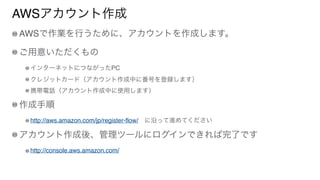 AWSアカウント作成
AWSで作業を行うために、アカウントを作成します。
ご用意いただくもの
インターネットにつながったPC
クレジットカード（アカウント作成中に番号を登録します）
携帯電話（アカウント作成中に使用します）
作成手順
http://aws.amazon.com/jp/register-flow/ に沿って進めてください
アカウント作成後、管理ツールにログインできれば完了です
http://console.aws.amazon.com/
 