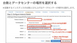 台数とデータセンターの場所を選択する
起動するインスタンスの台数と立ち上げるデータセンターの場所を選択します。
1. [1] のままに
2. [vpc-xxxx (172.31.0.0/16)]を選択
3. [ap-northeast-1a]と 
なっているサブネットを選択
4. [Next: Add Storage]
をクリック
 