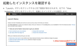 起動したインスタンスを確認する
「Launch」ボタンをクリックすると完了画面が表示されます。右下の「View
Instances」ボタンをクリックして、起動したインスタンスを確認します。
1. [View Instances]をクリック
 