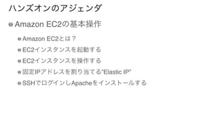 ハンズオンのアジェンダ
Amazon EC2の基本操作
Amazon EC2とは？
EC2インスタンスを起動する
EC2インスタンスを操作する
固定IPアドレスを割り当てる”Elastic IP”
SSHでログインしApacheをインストールする
 