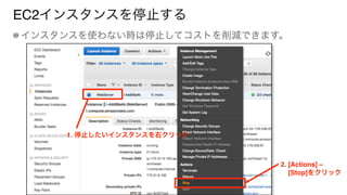 EC2インスタンスを停止する
インスタンスを使わない時は停止してコストを削減できます。
1. 停止したいインスタンスを右クリック
2. [Actions] – 
[Stop]をクリック
 
