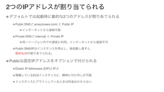 2つのIPアドレスが割り当てられる
デフォルトでは起動時に動的な2つのアドレスが割りあてられる
Public DNS (*.amazonaws.com) と Public IP
インターネットから接続可能
Private DNS (*.internal) と Private IP
同一リージョン内での通信に利用。インターネットから接続不可
Public DNS/IPはインスタンスを停止し、後起動し直すと、 
別のものが割りあてられる。
Publicな固定IPアドレスをオプションで付けられる
Elastic IP Addresses (EIP)と呼ぶ
稼働しているEC2インスタンスに、瞬時に付け外しが可能
インスタンスにアサインしているときは料金はかからない
 
