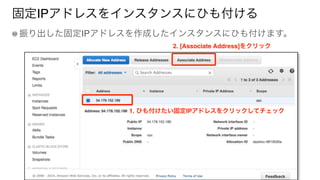 固定IPアドレスをインスタンスにひも付ける
振り出した固定IPアドレスを作成したインスタンスにひも付けます。
1. ひも付けたい固定IPアドレスをクリックしてチェック
2. [Associate Address]をクリック
 