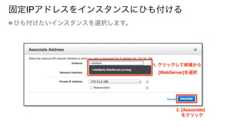固定IPアドレスをインスタンスにひも付ける
ひも付けたいインスタンスを選択します。
1. クリックして候補から 
  [WebServer]を選択
2. [Associate]
をクリック
 