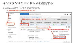 インスタンスのIPアドレスを確認する
Instancesのページでも確認できます。
1. [INSTANCES] – [Instances]をクリック
2. 確認したいインスタンスをクリック
3.固定IP (Elastic IP)が確認できる
 