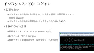 インスタンスへSSHログイン
必要なもの
インスタンス起動時に作成したキーペア名に対応する秘密 ファイル 
(demo-key.pem)
インスタンス起動後に確認したインスタンスのPublic DNS名
SSHログイン方法
接続先ホスト：インスタンスのPublic DNS名
ログインユーザ名： ec2-user
接続方法：公開 暗号方式（秘密 ファイルを指定）
 