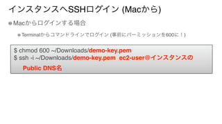 インスタンスへSSHログイン (Macから)
Macからログインする場合
Terminalからコマンドラインでログイン (事前にパーミッションを600に！)
$ chmod 600 ~/Downloads/demo-key.pem
$ ssh -i ~/Downloads/demo-key.pem ec2-user@インスタンスの
Public DNS名
 