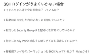 SSHログインがうまくいかない場合
インスタンスは完全に起動完了しているか？
起動時に指定した内容どおりに起動しているか？
指定したSecurity Groupは 22(SSH)を有効にしているか？
指定したKey Pairと対応する ファイルを指定しているか？
秘密 ファイルのパーミッションは600になっているか？（Macから）
 