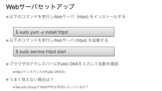 Webサーバセットアップ
以下のコマンドを実行しWebサーバ（httpd) をインストールする
以下のコマンドを実行しWebサーバ (httpd) を起動する
ブラウザのアドレスバーにPublic DNSを入力して起動を確認
http://インスタンスのPublic DNS名/
うまく見えない場合は？
Security Groupで 80(HTTP)が有効になっているか？
$ sudo yum -y install httpd
$ sudo service httpd start
 