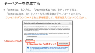 キーペアーを作成する
「demo-key」と入力し、「Download Key Pair」をクリックすると、 
「demo-key.pem」というファイル名の秘密 がダウンロードされます。 
ファイルがダウンロードされた事を確認して、場所を覚え...