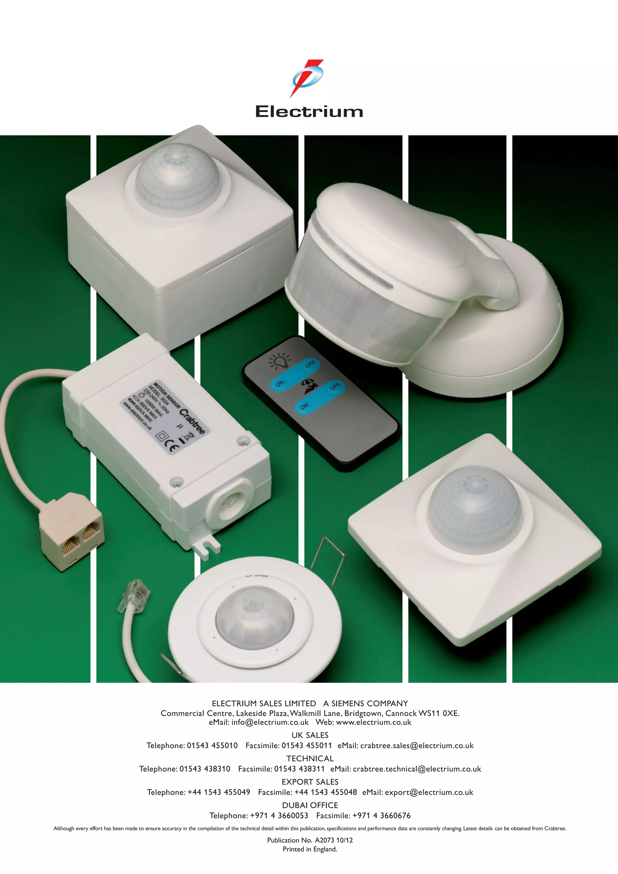 ELECTRIUM SALES LIMITED A SIEMENS COMPANY
Commercial Centre, Lakeside Plaza,Walkmill Lane, Bridgtown, Cannock WS11 0XE.
eMail: info@electrium.co.uk Web: www.electrium.co.uk
UK SALES
Telephone: 01543 455010 Facsimile: 01543 455011 eMail: crabtree.sales@electrium.co.uk
TECHNICAL
Telephone: 01543 438310 Facsimile: 01543 438311 eMail: crabtree.technical@electrium.co.uk
EXPORT SALES
Telephone: +44 1543 455049 Facsimile: +44 1543 455048 eMail: export@electrium.co.uk
DUBAI OFFICE
Telephone: +971 4 3660053 Facsimile: +971 4 3660676
Although every effort has been made to ensure accuracy in the compilation of the technical detail within this publication, specifications and performance data are constantly changing. Latest details can be obtained from Crabtree.
Publication No. A2073 10/12
Printed in England.
 