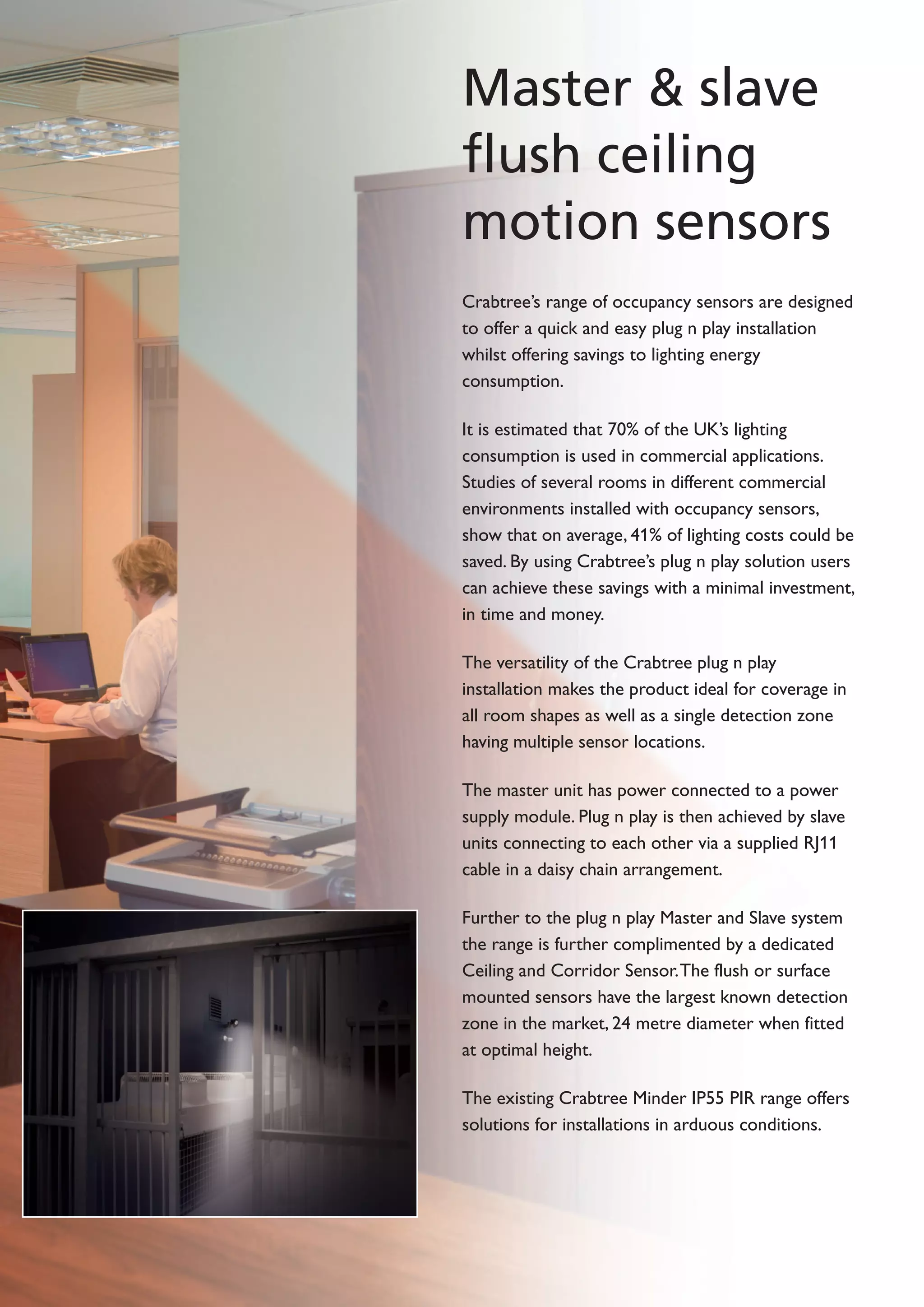 Master & slave
flush ceiling
motion sensors
Crabtree’s range of occupancy sensors are designed
to offer a quick and easy plug n play installation
whilst offering savings to lighting energy
consumption.
It is estimated that 70% of the UK’s lighting
consumption is used in commercial applications.
Studies of several rooms in different commercial
environments installed with occupancy sensors,
show that on average, 41% of lighting costs could be
saved. By using Crabtree’s plug n play solution users
can achieve these savings with a minimal investment,
in time and money.
The versatility of the Crabtree plug n play
installation makes the product ideal for coverage in
all room shapes as well as a single detection zone
having multiple sensor locations.
The master unit has power connected to a power
supply module. Plug n play is then achieved by slave
units connecting to each other via a supplied RJ11
cable in a daisy chain arrangement.
Further to the plug n play Master and Slave system
the range is further complimented by a dedicated
Ceiling and Corridor Sensor.The flush or surface
mounted sensors have the largest known detection
zone in the market, 24 metre diameter when fitted
at optimal height.
The existing Crabtree Minder IP55 PIR range offers
solutions for installations in arduous conditions.
 