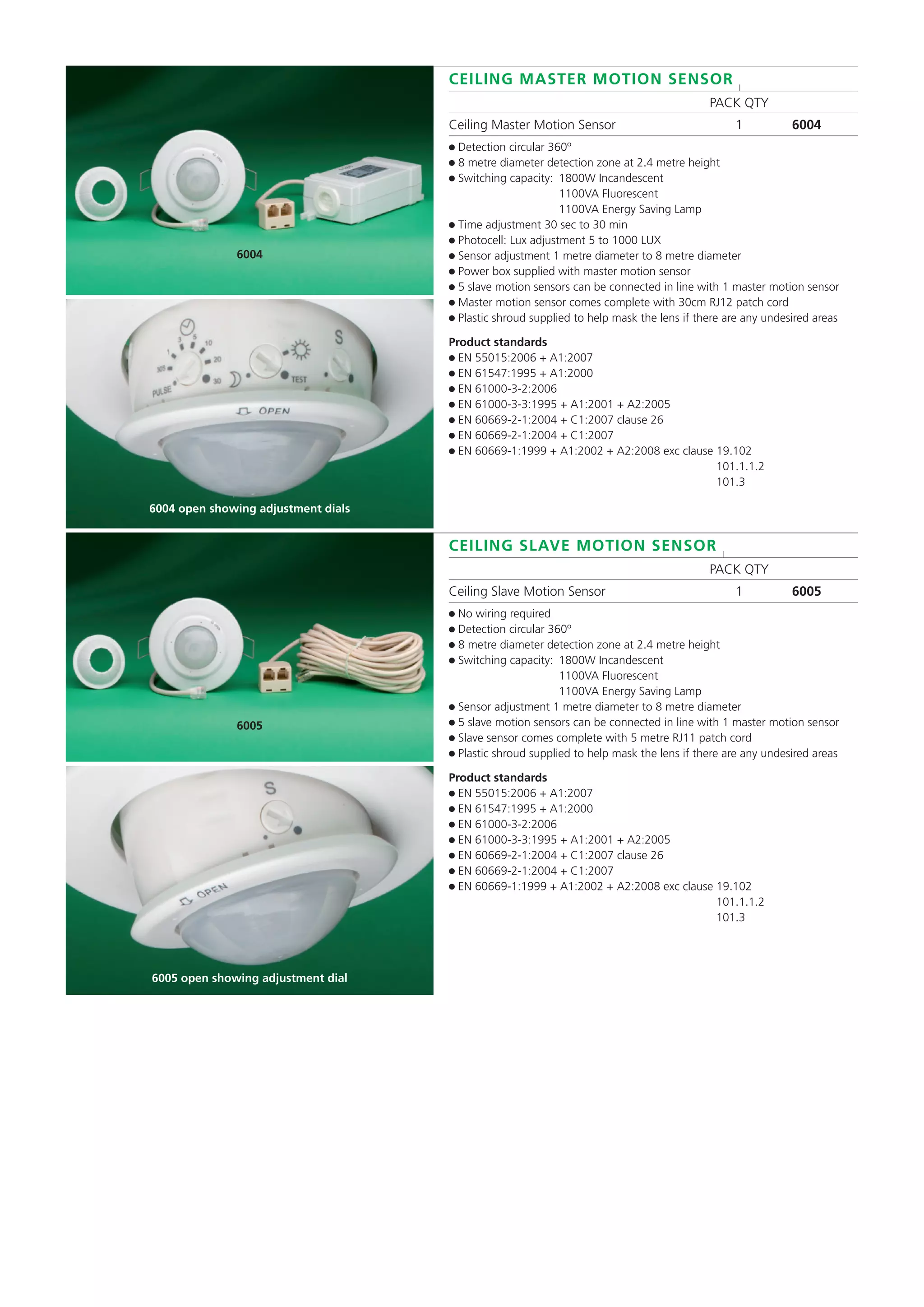 CEILING MASTER MOTION SENSOR l
PACK QTY
Ceiling Master Motion Sensor 1 6004
● Detection circular 360º
● 8 metre diameter detection zone at 2.4 metre height
● Switching capacity: 1800W Incandescent
1100VA Fluorescent
1100VA Energy Saving Lamp
● Time adjustment 30 sec to 30 min
● Photocell: Lux adjustment 5 to 1000 LUX
● Sensor adjustment 1 metre diameter to 8 metre diameter
● Power box supplied with master motion sensor
● 5 slave motion sensors can be connected in line with 1 master motion sensor
● Master motion sensor comes complete with 30cm RJ12 patch cord
● Plastic shroud supplied to help mask the lens if there are any undesired areas
Product standards
● EN 55015:2006 + A1:2007
● EN 61547:1995 + A1:2000
● EN 61000-3-2:2006
● EN 61000-3-3:1995 + A1:2001 + A2:2005
● EN 60669-2-1:2004 + C1:2007 clause 26
● EN 60669-2-1:2004 + C1:2007
● EN 60669-1:1999 + A1:2002 + A2:2008 exc clause 19.102
101.1.1.2
101.3
CEILING SLAVE MOTION SENSOR l
PACK QTY
Ceiling Slave Motion Sensor 1 6005
● No wiring required
● Detection circular 360º
● 8 metre diameter detection zone at 2.4 metre height
● Switching capacity: 1800W Incandescent
1100VA Fluorescent
1100VA Energy Saving Lamp
● Sensor adjustment 1 metre diameter to 8 metre diameter
● 5 slave motion sensors can be connected in line with 1 master motion sensor
● Slave sensor comes complete with 5 metre RJ11 patch cord
● Plastic shroud supplied to help mask the lens if there are any undesired areas
Product standards
● EN 55015:2006 + A1:2007
● EN 61547:1995 + A1:2000
● EN 61000-3-2:2006
● EN 61000-3-3:1995 + A1:2001 + A2:2005
● EN 60669-2-1:2004 + C1:2007 clause 26
● EN 60669-2-1:2004 + C1:2007
● EN 60669-1:1999 + A1:2002 + A2:2008 exc clause 19.102
101.1.1.2
101.3
6004
6004 open showing adjustment dials
6005
6005 open showing adjustment dial
 