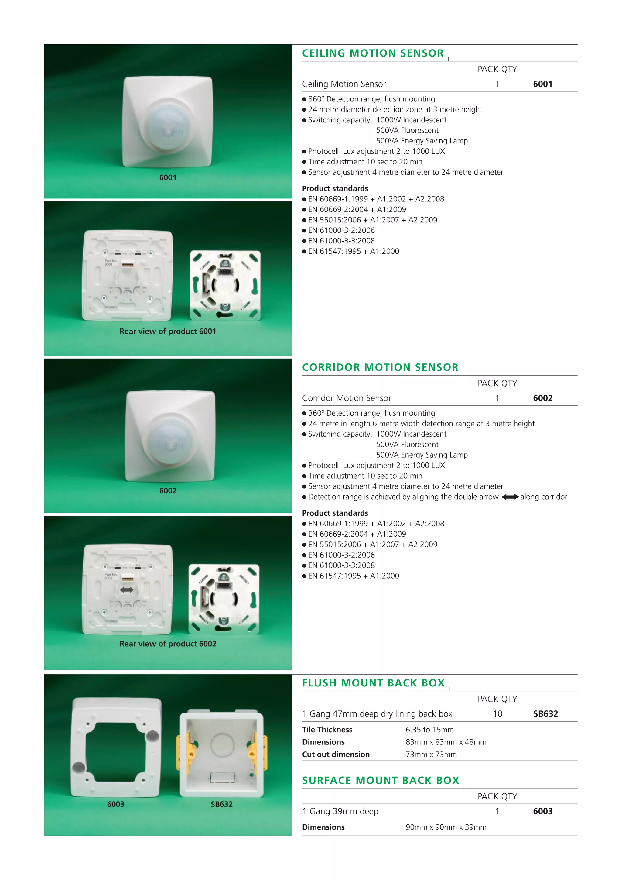 CEILING MOTION SENSOR l
PACK QTY
Ceiling Motion Sensor 1 6001
● 360º Detection range, flush mounting
● 24 metre diameter detection zone at 3 metre height
● Switching capacity: 1000W Incandescent
500VA Fluorescent
500VA Energy Saving Lamp
● Photocell: Lux adjustment 2 to 1000 LUX
● Time adjustment 10 sec to 20 min
● Sensor adjustment 4 metre diameter to 24 metre diameter
Product standards
● EN 60669-1:1999 + A1:2002 + A2:2008
● EN 60669-2:2004 + A1:2009
● EN 55015:2006 + A1:2007 + A2:2009
● EN 61000-3-2:2006
● EN 61000-3-3:2008
● EN 61547:1995 + A1:2000
CORRIDOR MOTION SENSOR l
PACK QTY
Corridor Motion Sensor 1 6002
● 360º Detection range, flush mounting
● 24 metre in length 6 metre width detection range at 3 metre height
● Switching capacity: 1000W Incandescent
500VA Fluorescent
500VA Energy Saving Lamp
● Photocell: Lux adjustment 2 to 1000 LUX
● Time adjustment 10 sec to 20 min
● Sensor adjustment 4 metre diameter to 24 metre diameter
● Detection range is achieved by aligning the double arrow along corridor
Product standards
● EN 60669-1:1999 + A1:2002 + A2:2008
● EN 60669-2:2004 + A1:2009
● EN 55015:2006 + A1:2007 + A2:2009
● EN 61000-3-2:2006
● EN 61000-3-3:2008
● EN 61547:1995 + A1:2000
6001
Rear view of product 6001
6002
FLUSH MOUNT BACK BOX l
PACK QTY
1 Gang 47mm deep dry lining back box 10 SB632
Tile Thickness 6.35 to 15mm
Dimensions 83mm x 83mm x 48mm
Cut out dimension 73mm x 73mm
SURFACE MOUNT BACK BOX l
PACK QTY
1 Gang 39mm deep 1 6003
Dimensions 90mm x 90mm x 39mm
6003 SB632
Rear view of product 6002
t
t
 