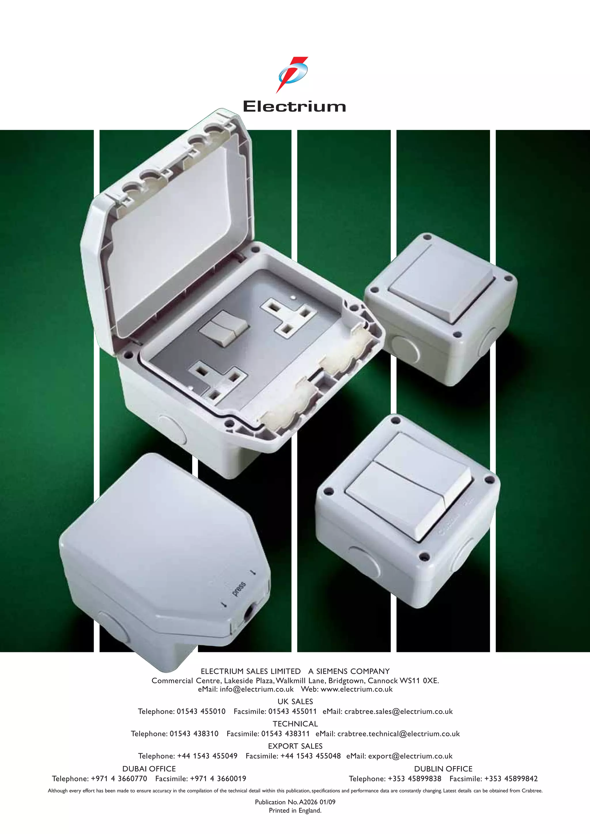 ELECTRIUM SALES LIMITED A SIEMENS COMPANY
Commercial Centre, Lakeside Plaza,Walkmill Lane, Bridgtown, Cannock WS11 0XE.
eMail: info@electrium.co.uk Web: www.electrium.co.uk
UK SALES
Telephone: 01543 455010 Facsimile: 01543 455011 eMail: crabtree.sales@electrium.co.uk
TECHNICAL
Telephone: 01543 438310 Facsimile: 01543 438311 eMail: crabtree.technical@electrium.co.uk
EXPORT SALES
Telephone: +44 1543 455049 Facsimile: +44 1543 455048 eMail: export@electrium.co.uk
Although every effort has been made to ensure accuracy in the compilation of the technical detail within this publication, specifications and performance data are constantly changing. Latest details can be obtained from Crabtree.
Publication No.A2026 01/09
Printed in England.
DUBAI OFFICE
Telephone: +971 4 3660770 Facsimile: +971 4 3660019
DUBLIN OFFICE
Telephone: +353 45899838 Facsimile: +353 45899842
 