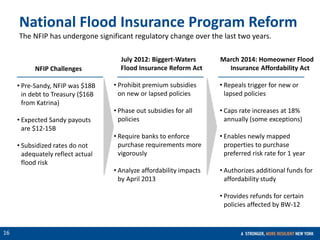 CONFIDENTIAL
16
NFIP Challenges
• Pre-Sandy, NFIP was $18B
in debt to Treasury ($16B
from Katrina)
• Expected Sandy payouts
are $12-15B
• Subsidized rates do not
adequately reflect actual
flood risk
July 2012: Biggert-Waters
Flood Insurance Reform Act
• Prohibit premium subsidies
on new or lapsed policies
• Phase out subsidies for all
policies
• Require banks to enforce
purchase requirements more
vigorously
• Analyze affordability impacts
by April 2013
National Flood Insurance Program Reform
The NFIP has undergone significant regulatory change over the last two years.
March 2014: Homeowner Flood
Insurance Affordability Act
• Repeals trigger for new or
lapsed policies
• Caps rate increases at 18%
annually (some exceptions)
• Enables newly mapped
properties to purchase
preferred risk rate for 1 year
• Authorizes additional funds for
affordability study
• Provides refunds for certain
policies affected by BW-12
 